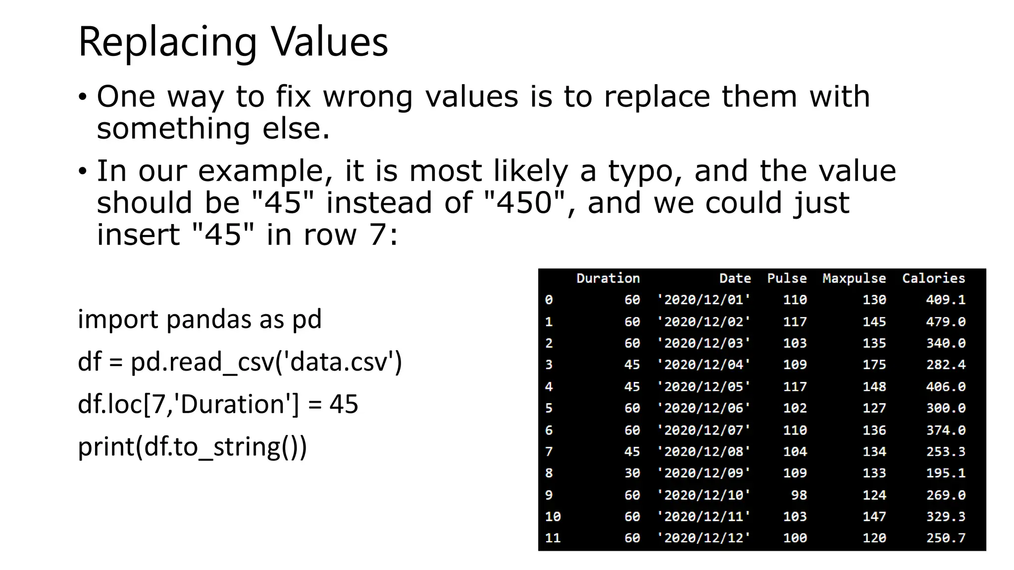 Replacing Values
• One way to fix wrong values is to replace them with
something else.
• In our example, it is most likely a typo, and the value
should be "45" instead of "450", and we could just
insert "45" in row 7:
import pandas as pd
df = pd.read_csv('data.csv')
df.loc[7,'Duration'] = 45
print(df.to_string())
 