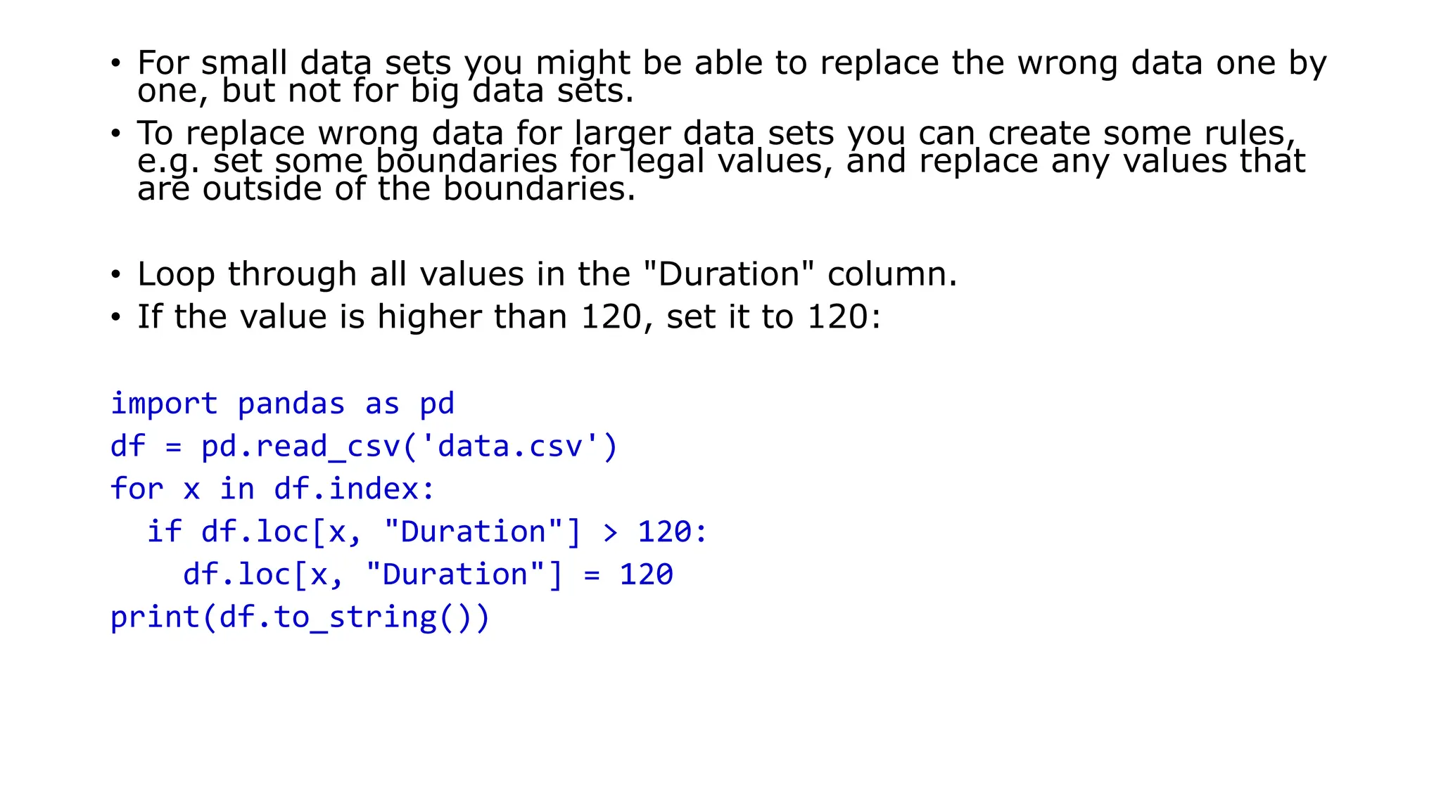 • For small data sets you might be able to replace the wrong data one by
one, but not for big data sets.
• To replace wrong data for larger data sets you can create some rules,
e.g. set some boundaries for legal values, and replace any values that
are outside of the boundaries.
• Loop through all values in the "Duration" column.
• If the value is higher than 120, set it to 120:
import pandas as pd
df = pd.read_csv('data.csv')
for x in df.index:
if df.loc[x, "Duration"] > 120:
df.loc[x, "Duration"] = 120
print(df.to_string())
 