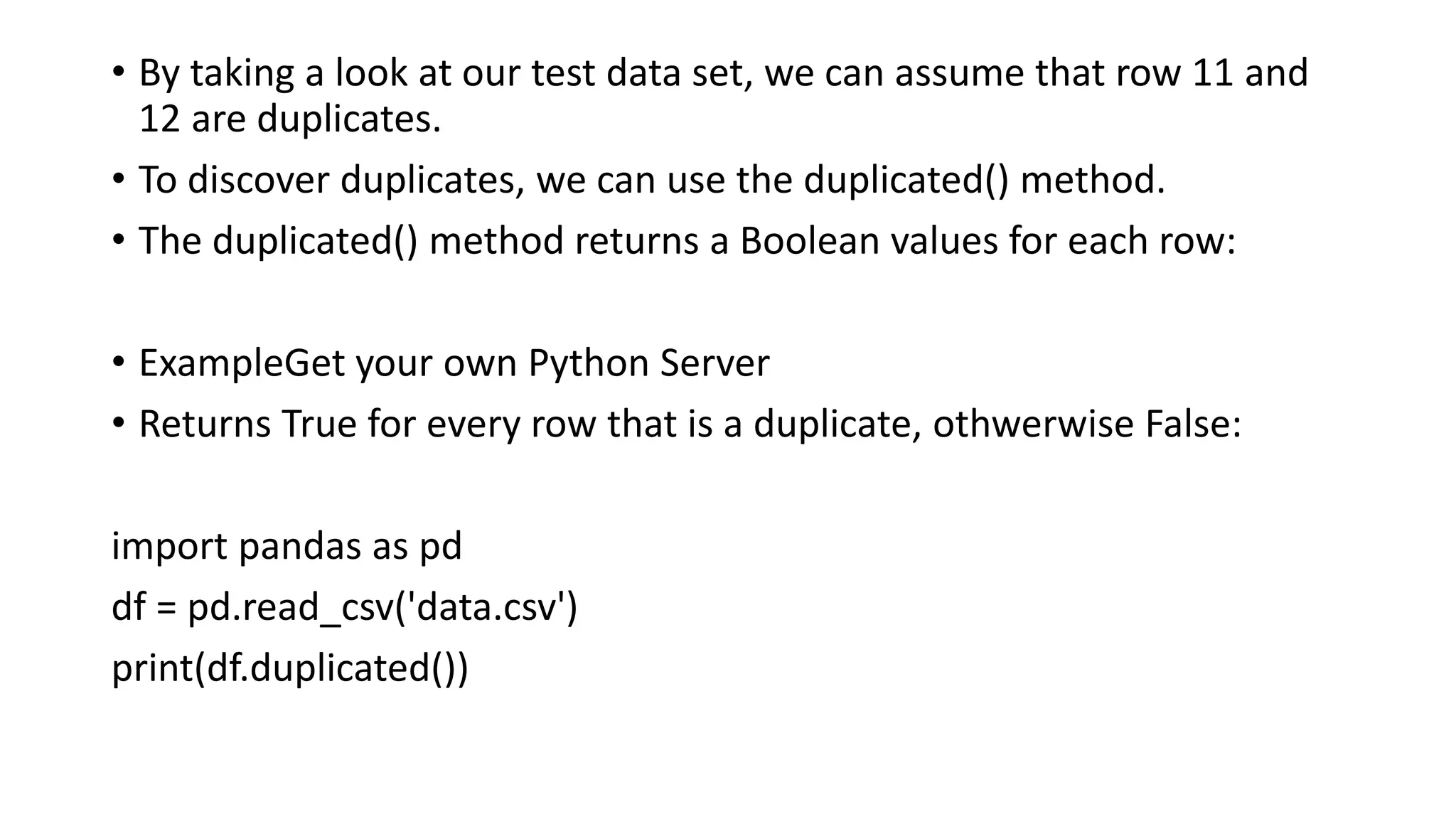 • By taking a look at our test data set, we can assume that row 11 and
12 are duplicates.
• To discover duplicates, we can use the duplicated() method.
• The duplicated() method returns a Boolean values for each row:
• ExampleGet your own Python Server
• Returns True for every row that is a duplicate, othwerwise False:
import pandas as pd
df = pd.read_csv('data.csv')
print(df.duplicated())
 