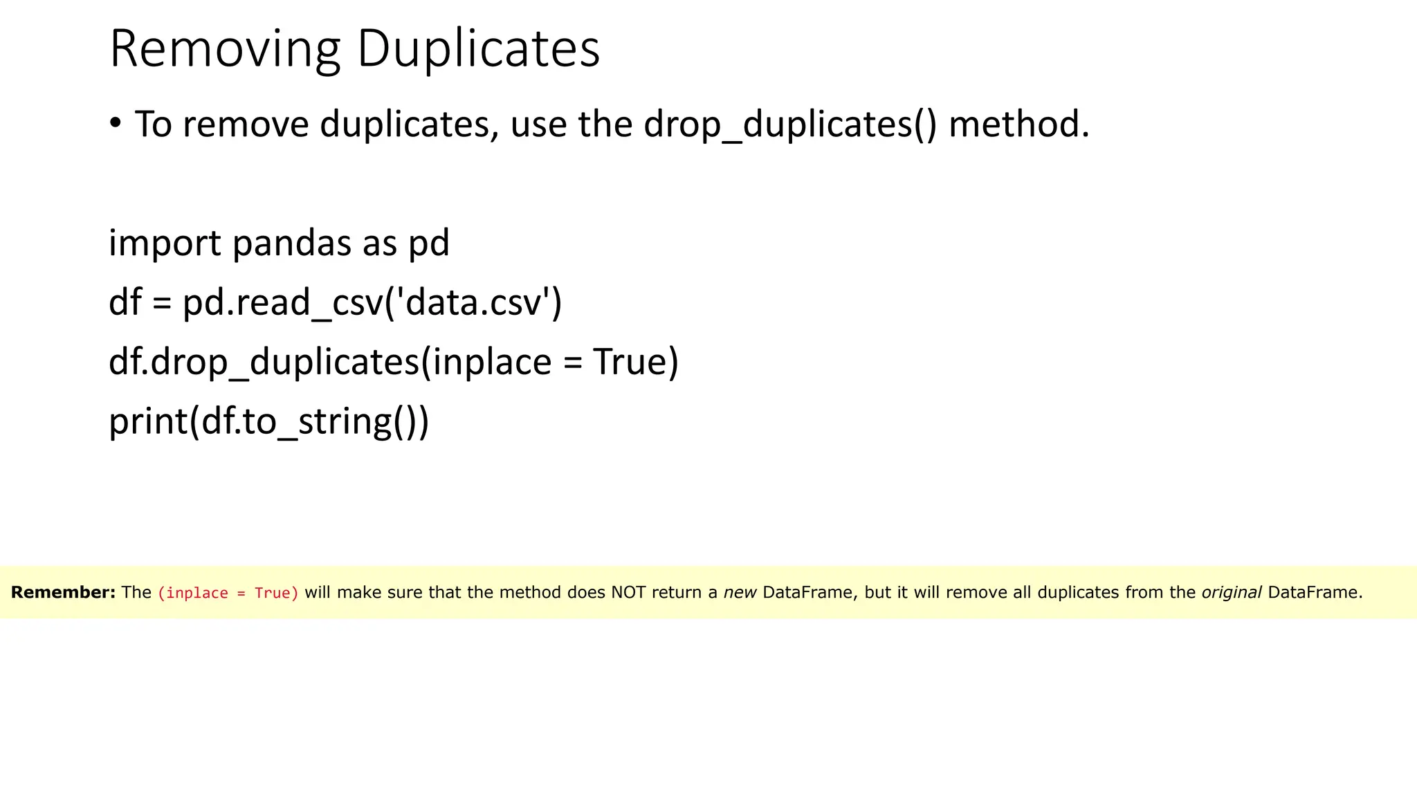 Removing Duplicates
• To remove duplicates, use the drop_duplicates() method.
import pandas as pd
df = pd.read_csv('data.csv')
df.drop_duplicates(inplace = True)
print(df.to_string())
Remember: The (inplace = True) will make sure that the method does NOT return a new DataFrame, but it will remove all duplicates from the original DataFrame.
 