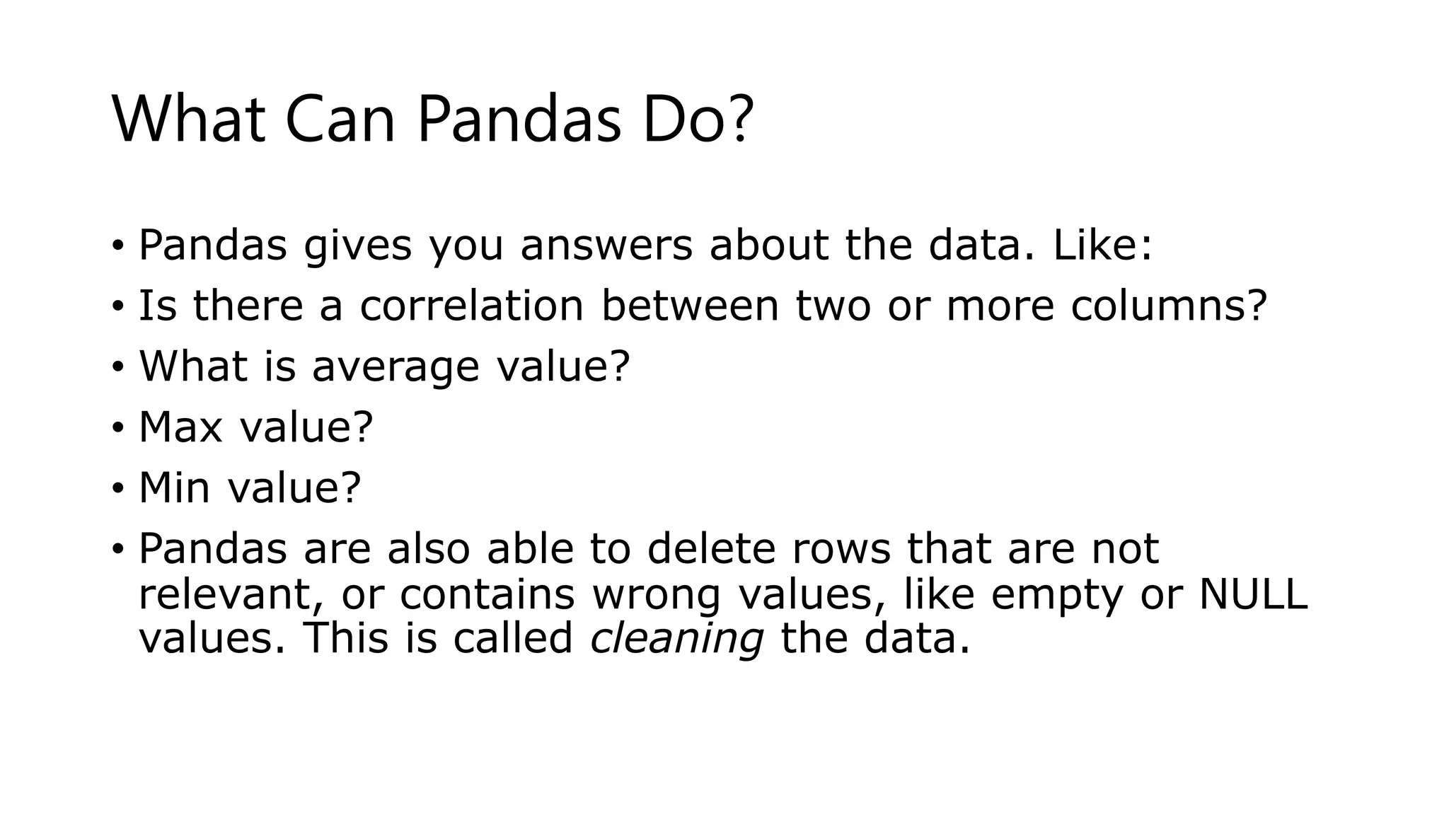 What Can Pandas Do?
• Pandas gives you answers about the data. Like:
• Is there a correlation between two or more columns?
• What is average value?
• Max value?
• Min value?
• Pandas are also able to delete rows that are not
relevant, or contains wrong values, like empty or NULL
values. This is called cleaning the data.
 
