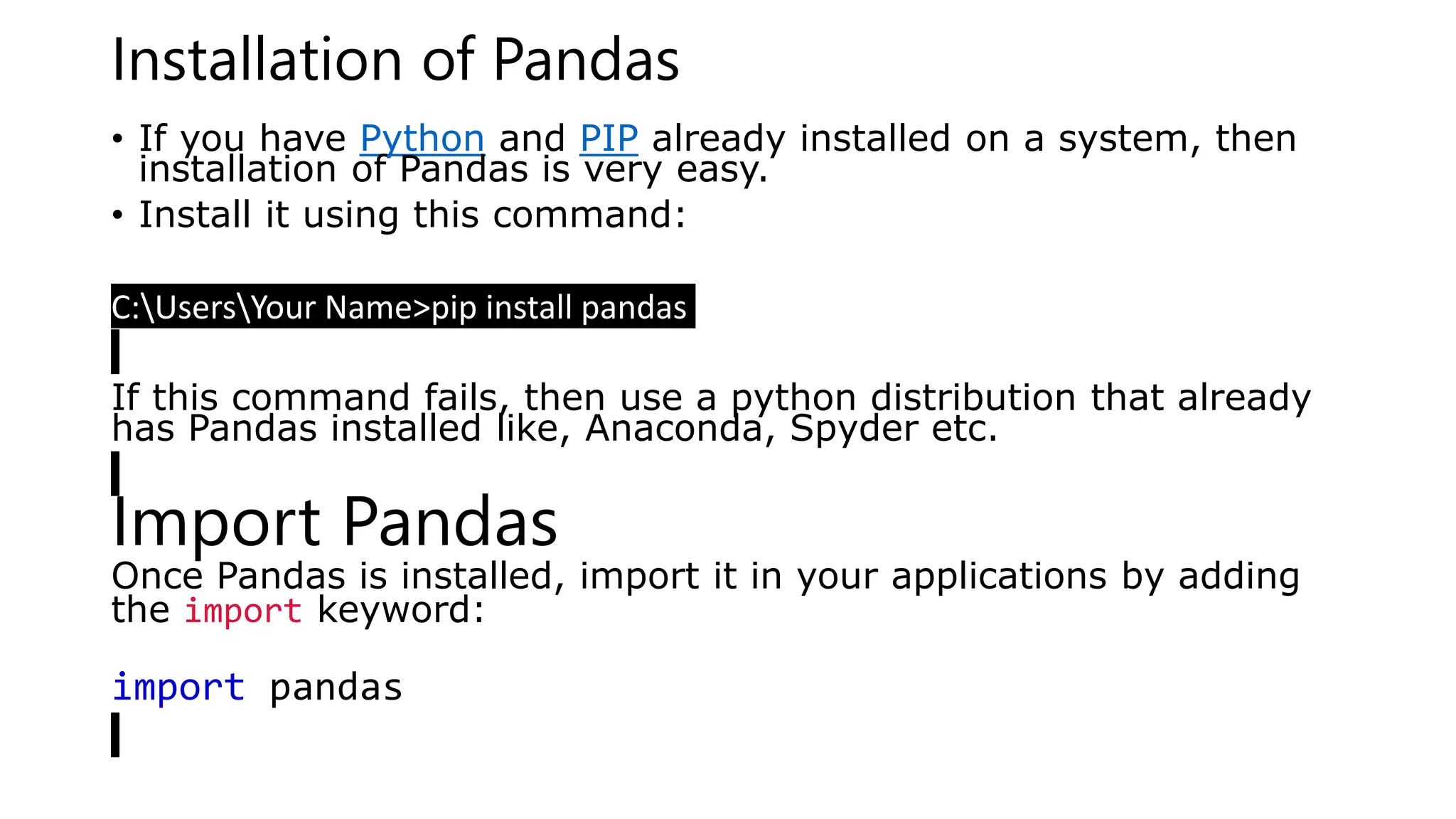 Installation of Pandas
• If you have Python and PIP already installed on a system, then
installation of Pandas is very easy.
• Install it using this command:
C:UsersYour Name>pip install pandas
If this command fails, then use a python distribution that already
has Pandas installed like, Anaconda, Spyder etc.
Import Pandas
Once Pandas is installed, import it in your applications by adding
the import keyword:
import pandas
 