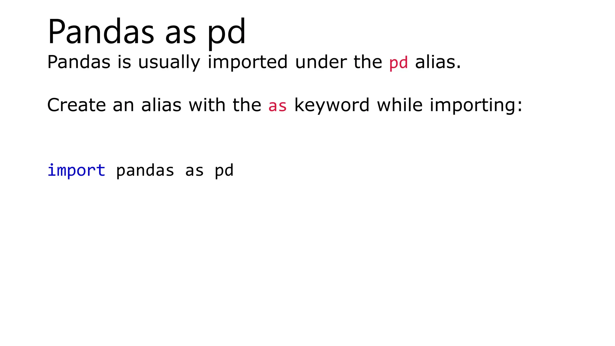 Pandas as pd
Pandas is usually imported under the pd alias.
Create an alias with the as keyword while importing:
import pandas as pd
 