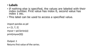 • Labels
• If nothing else is specified, the values are labeled with their
index number. First value has index 0, second value has
index 1 etc.
• This label can be used to access a specified value.
import pandas as pd
a = [1, 7, 2]
myvar = pd.Series(a)
print(myvar[0])
Output: 1
Returns first value of the series.
 