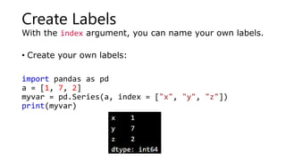 Create Labels
With the index argument, you can name your own labels.
• Create your own labels:
import pandas as pd
a = [1, 7, 2]
myvar = pd.Series(a, index = ["x", "y", "z"])
print(myvar)
 