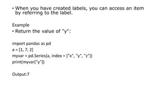 • When you have created labels, you can access an item
by referring to the label.
Example
• Return the value of "y":
import pandas as pd
a = [1, 7, 2]
myvar = pd.Series(a, index = ["x", "y", "z"])
print(myvar["y"])
Output:7
 