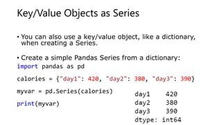 Key/Value Objects as Series
• You can also use a key/value object, like a dictionary,
when creating a Series.
• Create a simple Pandas Series from a dictionary:
import pandas as pd
calories = {"day1": 420, "day2": 380, "day3": 390}
myvar = pd.Series(calories)
print(myvar)
 