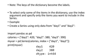 • Note: The keys of the dictionary become the labels.
• To select only some of the items in the dictionary, use the index
argument and specify only the items you want to include in the
Series.
• Example
• Create a Series using only data from "day1" and "day2":
import pandas as pd
calories = {"day1": 420, "day2": 380, "day3": 390}
myvar = pd.Series(calories, index = ["day1", "day2"])
print(myvar)
 