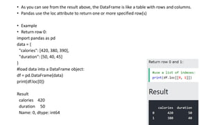 • As you can see from the result above, the DataFrame is like a table with rows and columns.
• Pandas use the loc attribute to return one or more specified row(s)
• Example
• Return row 0:
import pandas as pd
data = {
"calories": [420, 380, 390],
"duration": [50, 40, 45]
}
#load data into a DataFrame object:
df = pd.DataFrame(data)
print(df.loc[0])
Result
calories 420
duration 50
Name: 0, dtype: int64
 