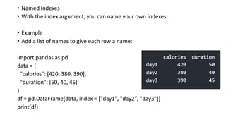 • Named Indexes
• With the index argument, you can name your own indexes.
• Example
• Add a list of names to give each row a name:
import pandas as pd
data = {
"calories": [420, 380, 390],
"duration": [50, 40, 45]
}
df = pd.DataFrame(data, index = ["day1", "day2", "day3"])
print(df)
 