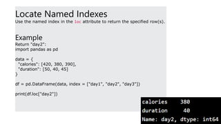 Locate Named Indexes
Use the named index in the loc attribute to return the specified row(s).
Example
Return "day2":
import pandas as pd
data = {
"calories": [420, 380, 390],
"duration": [50, 40, 45]
}
df = pd.DataFrame(data, index = ["day1", "day2", "day3"])
print(df.loc["day2"])
 