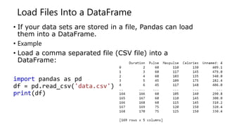 Load Files Into a DataFrame
• If your data sets are stored in a file, Pandas can load
them into a DataFrame.
• Example
• Load a comma separated file (CSV file) into a
DataFrame:
import pandas as pd
df = pd.read_csv('data.csv')
print(df)
 