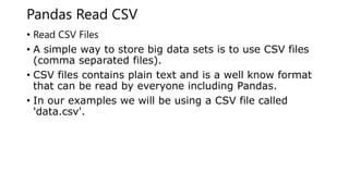Pandas Read CSV
• Read CSV Files
• A simple way to store big data sets is to use CSV files
(comma separated files).
• CSV files contains plain text and is a well know format
that can be read by everyone including Pandas.
• In our examples we will be using a CSV file called
'data.csv'.
 