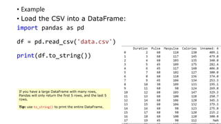 • Example
• Load the CSV into a DataFrame:
import pandas as pd
df = pd.read_csv('data.csv')
print(df.to_string())
If you have a large DataFrame with many rows,
Pandas will only return the first 5 rows, and the last 5
rows.
Tip: use to_string() to print the entire DataFrame.
 