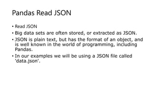 Pandas Read JSON
• Read JSON
• Big data sets are often stored, or extracted as JSON.
• JSON is plain text, but has the format of an object, and
is well known in the world of programming, including
Pandas.
• In our examples we will be using a JSON file called
'data.json'.
 