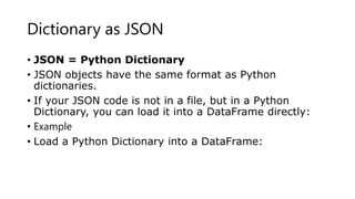 Dictionary as JSON
• JSON = Python Dictionary
• JSON objects have the same format as Python
dictionaries.
• If your JSON code is not in a file, but in a Python
Dictionary, you can load it into a DataFrame directly:
• Example
• Load a Python Dictionary into a DataFrame:
 