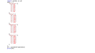 import pandas as pd
data = {
"Duration":{
"0":60,
"1":60,
"2":60,
"3":45,
"4":45,
"5":60
},
"Pulse":{
"0":110,
"1":117,
"2":103,
"3":109,
"4":117,
"5":102
},
"Maxpulse":{
"0":130,
"1":145,
"2":135,
"3":175,
"4":148,
"5":127
},
"Calories":{
"0":409,
"1":479,
"2":340,
"3":282,
"4":406,
"5":300
}
}
df = pd.DataFrame(data)
print(df)
 
