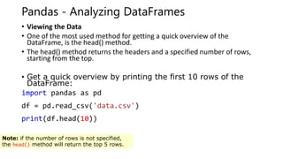 Pandas - Analyzing DataFrames
• Viewing the Data
• One of the most used method for getting a quick overview of the
DataFrame, is the head() method.
• The head() method returns the headers and a specified number of rows,
starting from the top.
• Get a quick overview by printing the first 10 rows of the
DataFrame:
import pandas as pd
df = pd.read_csv('data.csv')
print(df.head(10))
Note: if the number of rows is not specified,
the head() method will return the top 5 rows.
 