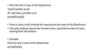 • Print the first 5 rows of the DataFrame:
import pandas as pd
df = pd.read_csv('data.csv')
print(df.head())
• There is also a tail() method for viewing the last rows of the DataFrame.
• The tail() method returns the headers and a specified number of rows,
starting from the bottom.
• Example
Print the last 5 rows of the DataFrame:
print(df.tail())
 