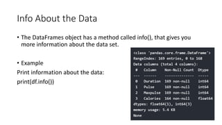 Info About the Data
• The DataFrames object has a method called info(), that gives you
more information about the data set.
• Example
Print information about the data:
print(df.info())
 