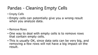 Pandas - Cleaning Empty Cells
• Empty Cells
• Empty cells can potentially give you a wrong result
when you analyze data.
• Remove Rows
• One way to deal with empty cells is to remove rows
that contain empty cells.
• This is usually OK, since data sets can be very big, and
removing a few rows will not have a big impact on the
result.
 