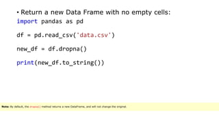 • Return a new Data Frame with no empty cells:
import pandas as pd
df = pd.read_csv('data.csv')
new_df = df.dropna()
print(new_df.to_string())
Note: By default, the dropna() method returns a new DataFrame, and will not change the original.
 