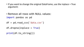• If you want to change the original DataFrame, use the inplace = True
argument:
• Remove all rows with NULL values:
import pandas as pd
df = pd.read_csv('data.csv')
df.dropna(inplace = True)
print(df.to_string())
 