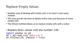 Replace Empty Values
• Another way of dealing with empty cells is to insert a new value
instead.
• This way you do not have to delete entire rows just because of some
empty cells.
• The fillna() method allows us to replace empty cells with a value:
• Replace NULL values with the number 130:
import pandas as pd
df = pd.read_csv('data.csv')
df.fillna(130, inplace = True)
 