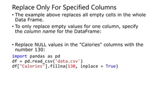 Replace Only For Specified Columns
• The example above replaces all empty cells in the whole
Data Frame.
• To only replace empty values for one column, specify
the column name for the DataFrame:
• Replace NULL values in the "Calories" columns with the
number 130:
import pandas as pd
df = pd.read_csv('data.csv')
df["Calories"].fillna(130, inplace = True)
 