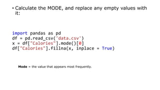 • Calculate the MODE, and replace any empty values with
it:
import pandas as pd
df = pd.read_csv('data.csv')
x = df["Calories"].mode()[0]
df["Calories"].fillna(x, inplace = True)
Mode = the value that appears most frequently.
 