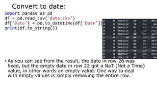 Convert to date:
import pandas as pd
df = pd.read_csv('data.csv')
df['Date'] = pd.to_datetime(df['Date'])
print(df.to_string())
• As you can see from the result, the date in row 26 was
fixed, but the empty date in row 22 got a NaT (Not a Time)
value, in other words an empty value. One way to deal
with empty values is simply removing the entire row.
 