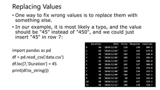Replacing Values
• One way to fix wrong values is to replace them with
something else.
• In our example, it is most likely a typo, and the value
should be "45" instead of "450", and we could just
insert "45" in row 7:
import pandas as pd
df = pd.read_csv('data.csv')
df.loc[7,'Duration'] = 45
print(df.to_string())
 