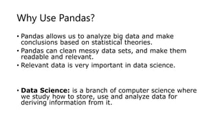 Why Use Pandas?
• Pandas allows us to analyze big data and make
conclusions based on statistical theories.
• Pandas can clean messy data sets, and make them
readable and relevant.
• Relevant data is very important in data science.
• Data Science: is a branch of computer science where
we study how to store, use and analyze data for
deriving information from it.
 