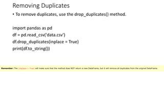Removing Duplicates
• To remove duplicates, use the drop_duplicates() method.
import pandas as pd
df = pd.read_csv('data.csv')
df.drop_duplicates(inplace = True)
print(df.to_string())
Remember: The (inplace = True) will make sure that the method does NOT return a new DataFrame, but it will remove all duplicates from the original DataFrame.
 