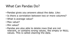 What Can Pandas Do?
• Pandas gives you answers about the data. Like:
• Is there a correlation between two or more columns?
• What is average value?
• Max value?
• Min value?
• Pandas are also able to delete rows that are not
relevant, or contains wrong values, like empty or NULL
values. This is called cleaning the data.
 