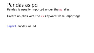 Pandas as pd
Pandas is usually imported under the pd alias.
Create an alias with the as keyword while importing:
import pandas as pd
 