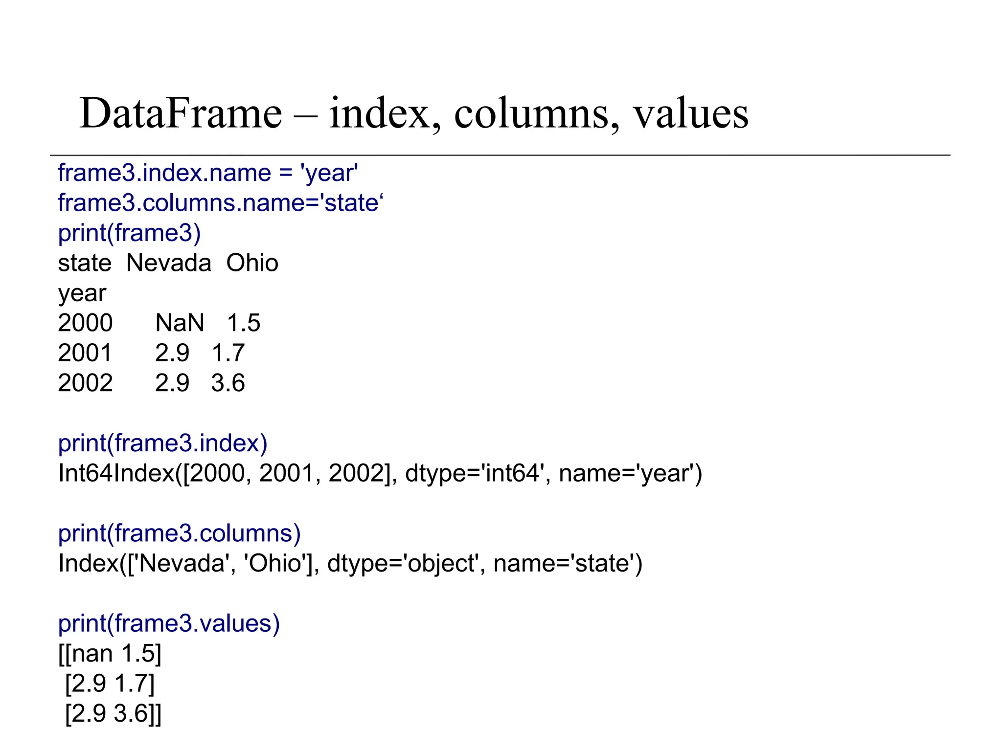 DataFrame – index, columns, values
frame3.index.name = 'year'
frame3.columns.name='state‘
print(frame3)
state Nevada Ohio
year
2000 NaN 1.5
2001 2.9 1.7
2002 2.9 3.6
print(frame3.index)
Int64Index([2000, 2001, 2002], dtype='int64', name='year')
print(frame3.columns)
Index(['Nevada', 'Ohio'], dtype='object', name='state')
print(frame3.values)
[[nan 1.5]
[2.9 1.7]
[2.9 3.6]]
 