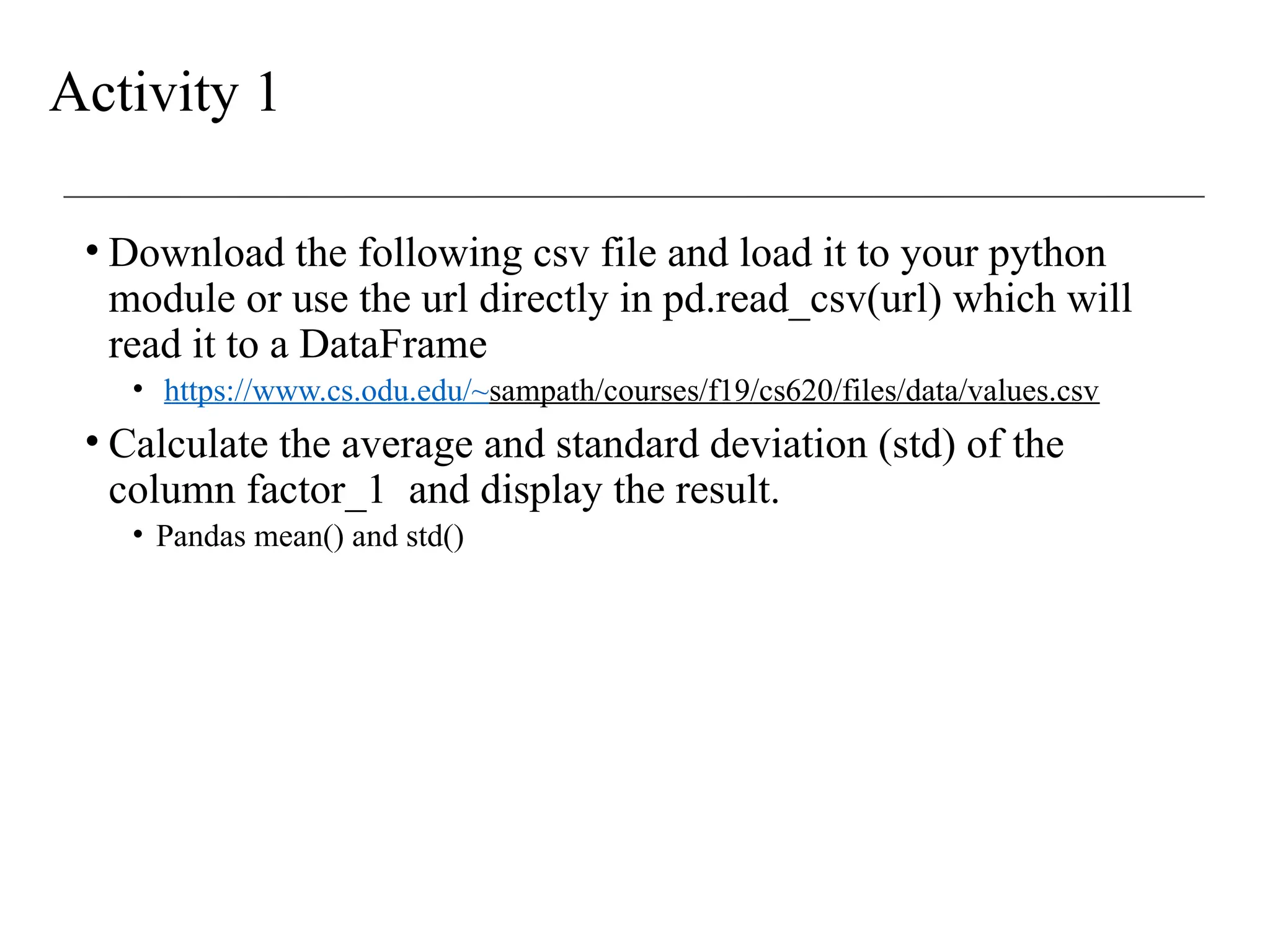 Activity 1
• Download the following csv file and load it to your python
module or use the url directly in pd.read_csv(url) which will
read it to a DataFrame
• https://www.cs.odu.edu/~sampath/courses/f19/cs620/files/data/values.csv
• Calculate the average and standard deviation (std) of the
column factor_1 and display the result.
• Pandas mean() and std()
 