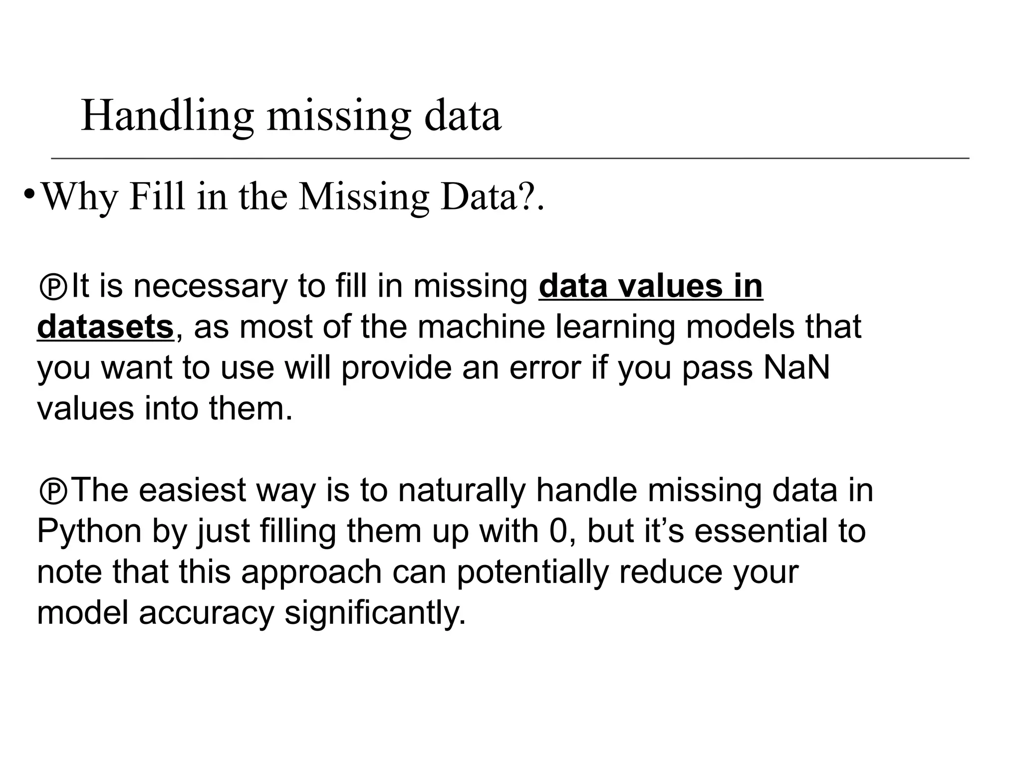 Handling missing data
•Why Fill in the Missing Data?.
It is necessary to fill in missing data values in
datasets, as most of the machine learning models that
you want to use will provide an error if you pass NaN
values into them.
The easiest way is to naturally handle missing data in
Python by just filling them up with 0, but it’s essential to
note that this approach can potentially reduce your
model accuracy significantly.
 