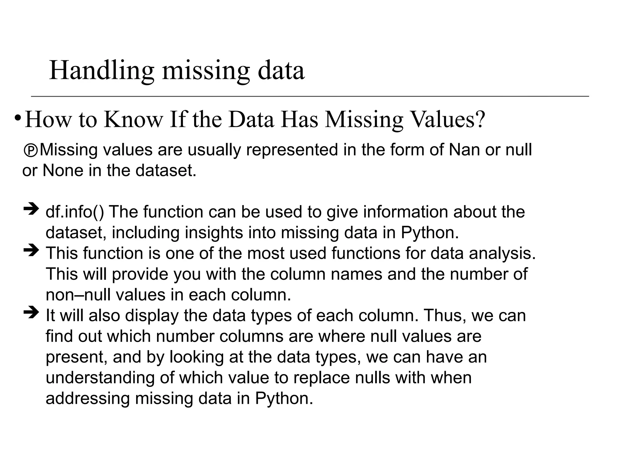 Handling missing data
•How to Know If the Data Has Missing Values?
Missing values are usually represented in the form of Nan or null
or None in the dataset.
 df.info() The function can be used to give information about the
dataset, including insights into missing data in Python.
 This function is one of the most used functions for data analysis.
This will provide you with the column names and the number of
non–null values in each column.
 It will also display the data types of each column. Thus, we can
find out which number columns are where null values are
present, and by looking at the data types, we can have an
understanding of which value to replace nulls with when
addressing missing data in Python.
 