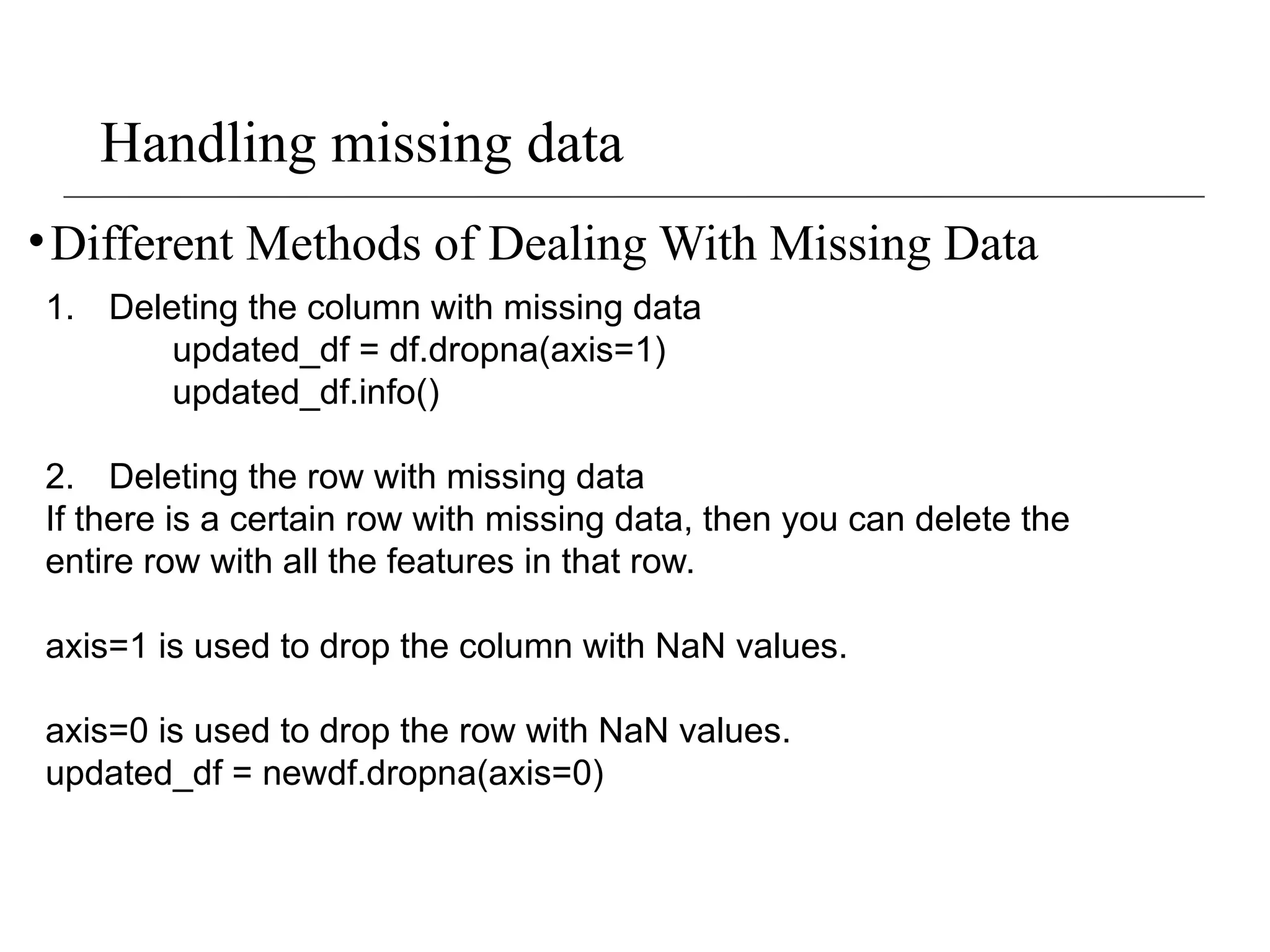 Handling missing data
•Different Methods of Dealing With Missing Data
1. Deleting the column with missing data
updated_df = df.dropna(axis=1)
updated_df.info()
2. Deleting the row with missing data
If there is a certain row with missing data, then you can delete the
entire row with all the features in that row.
axis=1 is used to drop the column with NaN values.
axis=0 is used to drop the row with NaN values.
updated_df = newdf.dropna(axis=0)
 