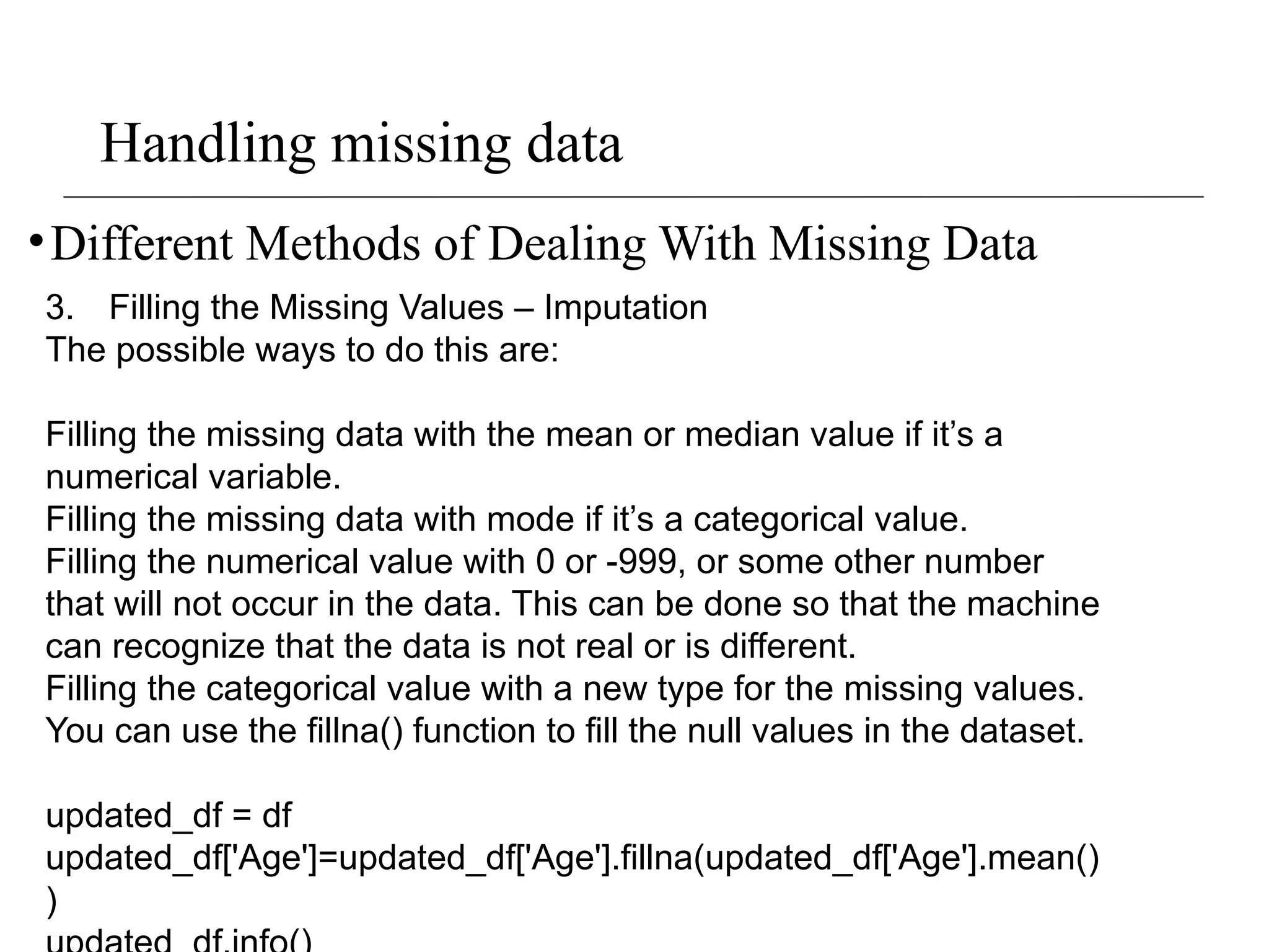 Handling missing data
•Different Methods of Dealing With Missing Data
3. Filling the Missing Values – Imputation
The possible ways to do this are:
Filling the missing data with the mean or median value if it’s a
numerical variable.
Filling the missing data with mode if it’s a categorical value.
Filling the numerical value with 0 or -999, or some other number
that will not occur in the data. This can be done so that the machine
can recognize that the data is not real or is different.
Filling the categorical value with a new type for the missing values.
You can use the fillna() function to fill the null values in the dataset.
updated_df = df
updated_df['Age']=updated_df['Age'].fillna(updated_df['Age'].mean()
)
 