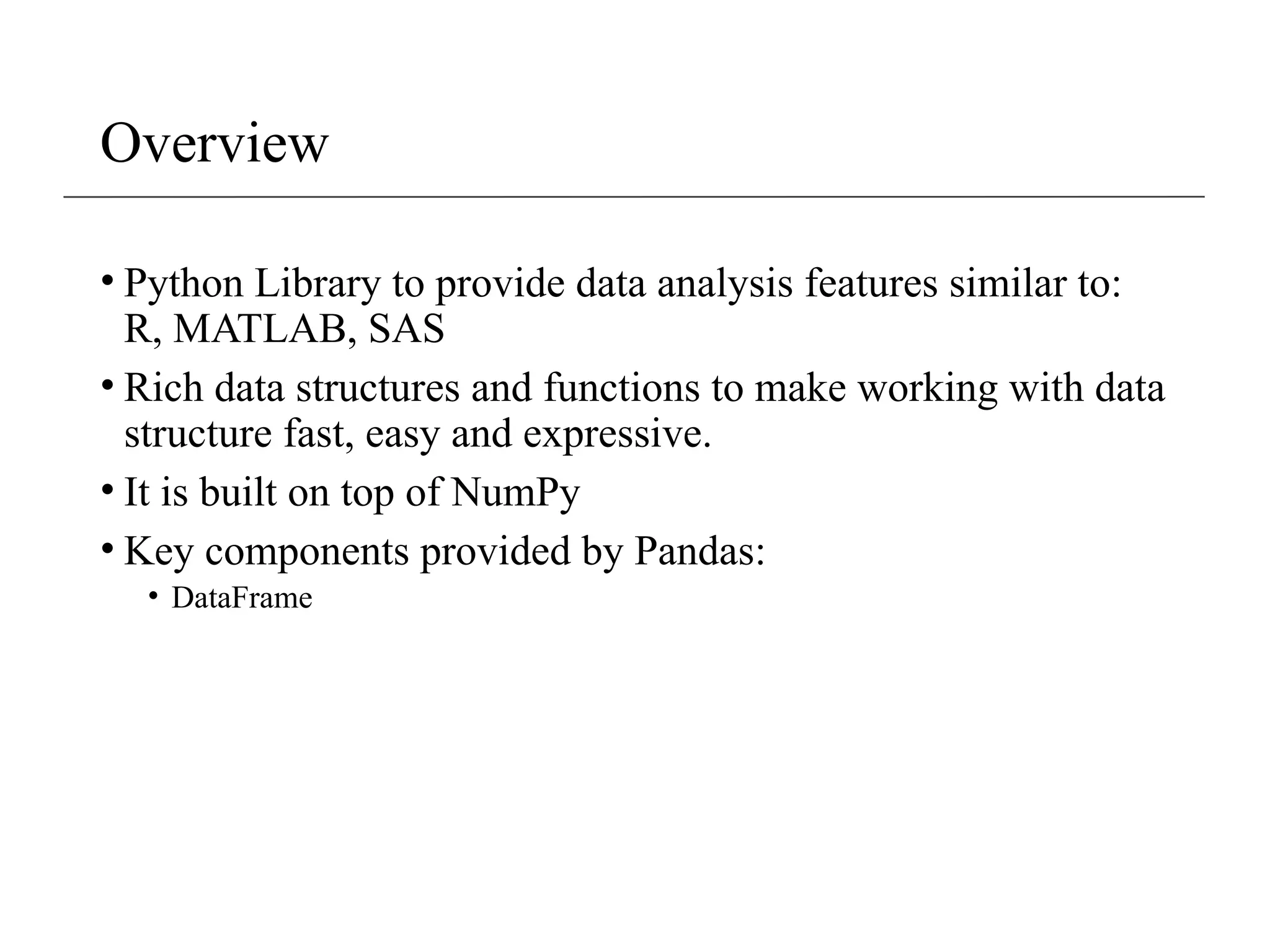 Overview
• Python Library to provide data analysis features similar to:
R, MATLAB, SAS
• Rich data structures and functions to make working with data
structure fast, easy and expressive.
• It is built on top of NumPy
• Key components provided by Pandas:
• DataFrame
 