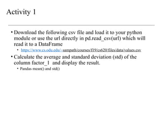 Activity 1
• Download the following csv file and load it to your python
module or use the url directly in pd.read_csv(url) which will
read it to a DataFrame
• https://www.cs.odu.edu/~sampath/courses/f19/cs620/files/data/values.csv
• Calculate the average and standard deviation (std) of the
column factor_1 and display the result.
• Pandas mean() and std()
 
