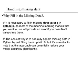Handling missing data
•Why Fill in the Missing Data?.
It is necessary to fill in missing data values in
datasets, as most of the machine learning models that
you want to use will provide an error if you pass NaN
values into them.
The easiest way is to naturally handle missing data in
Python by just filling them up with 0, but it’s essential to
note that this approach can potentially reduce your
model accuracy significantly.
 