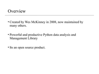 Overview
• Created by Wes McKinney in 2008, now maintained by
many others.
• Powerful and productive Python data analysis and
Management Library
• Its an open source product.
 