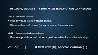 DF.LOC[0, 'SCORE'] # ROW WITH INDEX=0, COLUMN='SCORE'
.loc Label-based indexing
→
• Uses row labels and column labels.
• Works with actual names (index names, column names).
.iloc Integer-location based indexing
→
• Uses row positions and column positions (like Python list indexing).
df.iloc[0, 1] # first row (0), second column (1)
 