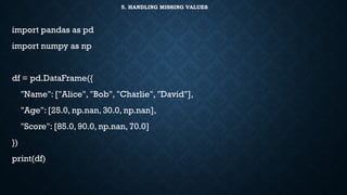 5. HANDLING MISSING VALUES
import pandas as pd
import numpy as np
df = pd.DataFrame({
"Name": ["Alice", "Bob", "Charlie", "David"],
"Age": [25.0, np.nan, 30.0, np.nan],
"Score": [85.0, 90.0, np.nan, 70.0]
})
print(df)
 