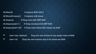 df.fillna(0) # replace NaN with 0
df.fillna(df.mean()) # replace with mean
df.dropna() # Drop rows with ANY NaN
df.dropna(axis=1) # Drop columns with ANY NaN
df.dropna(how='all') # Drop rows where ALL values are NaN
 how='any' (default) Drop the row/column if any single value is NaN.
 how=‘all 'Drop the row/column only if all values are NaN.
 
