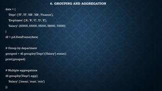 6. GROUPING AND AGGREGATION
data = {
'Dept': ['IT', 'IT', 'HR', 'HR', 'Finance'],
'Employee': ['A', 'B', 'C', 'D', 'E'],
'Salary': [60000, 65000, 55000, 58000, 70000]
}
df = pd.DataFrame(data)
# Group by department
grouped = df.groupby('Dept')['Salary'].mean()
print(grouped)
# Multiple aggregations
df.groupby('Dept').agg({
'Salary': ['mean', 'max', 'min']
})
 